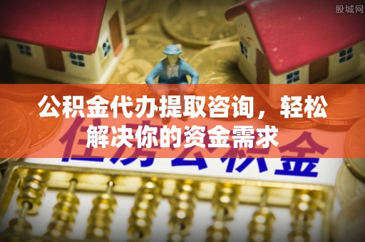南宫公积金代办提取咨询，轻松解决你的资金需求