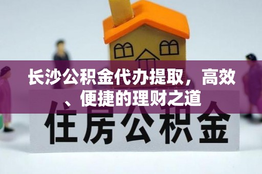 南宫长沙公积金代办提取，高效、便捷的理财之道