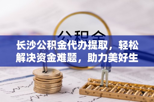 南宫长沙公积金代办提取，轻松解决资金难题，助力美好生活