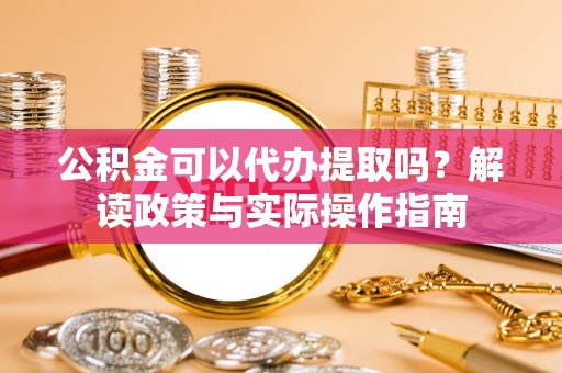 南宫公积金可以代办提取吗？解读政策与实际操作指南