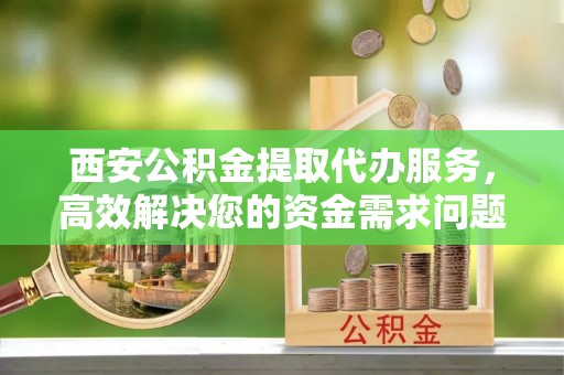 南宫西安公积金提取代办服务，高效解决您的资金需求问题