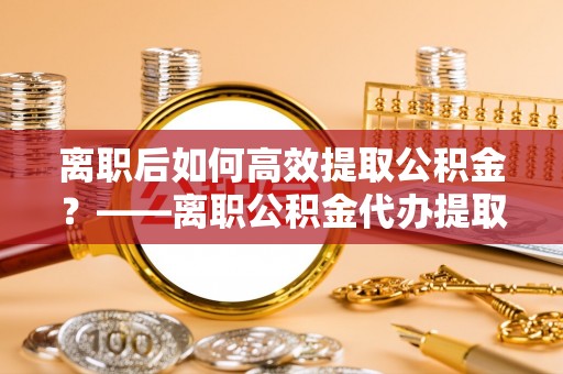 南宫离职后如何高效提取公积金？——离职公积金代办提取全流程解析