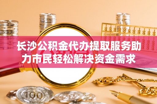 南宫长沙公积金代办提取服务助力市民轻松解决资金需求