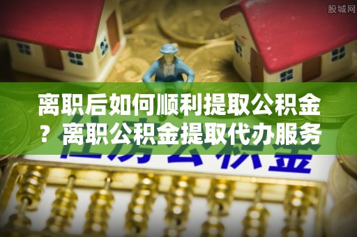 南宫离职后如何顺利提取公积金？离职公积金提取代办服务帮你搞定！