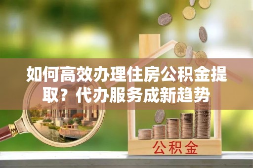 南宫如何高效办理住房公积金提取？代办服务成新趋势