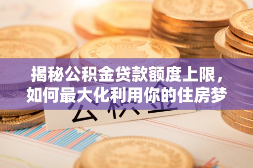 南宫揭秘公积金贷款额度上限，如何最大化利用你的住房梦想资金？