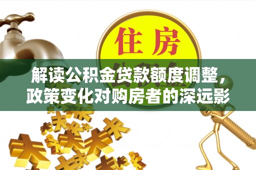 南宫解读公积金贷款额度调整，政策变化对购房者的深远影响