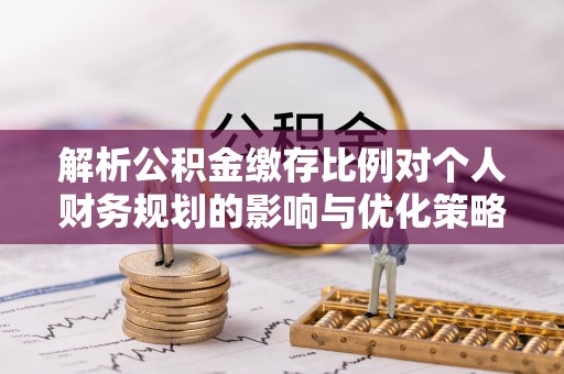 南宫解析公积金缴存比例对个人财务规划的影响与优化策略