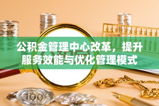 南宫公积金管理中心改革，提升服务效能与优化管理模式