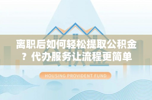 南宫离职后如何轻松提取公积金？代办服务让流程更简单