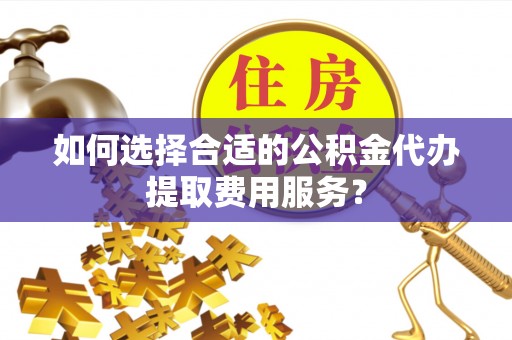 南宫如何选择合适的公积金代办提取费用服务？