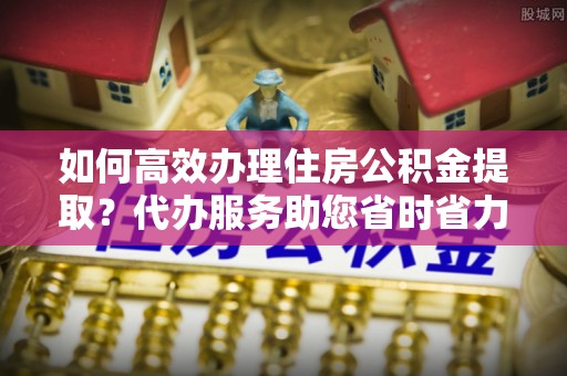南宫如何高效办理住房公积金提取？代办服务助您省时省力