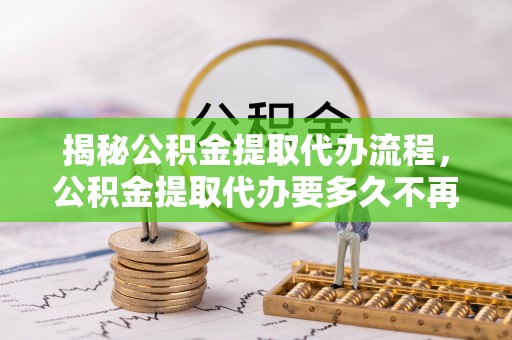 南宫揭秘公积金提取代办流程，公积金提取代办要多久不再迷茫