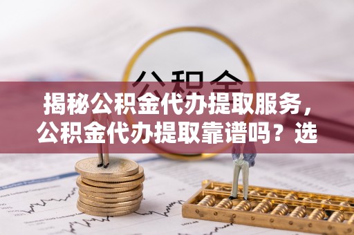 南宫揭秘公积金代办提取服务，公积金代办提取靠谱吗？选择前你需要知道这些！