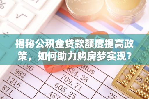 南宫揭秘公积金贷款额度提高政策，如何助力购房梦实现？