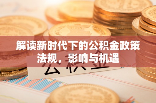 南宫解读新时代下的公积金政策法规，影响与机遇