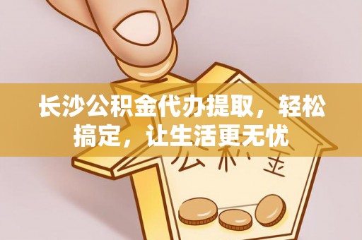 南宫长沙公积金代办提取，轻松搞定，让生活更无忧