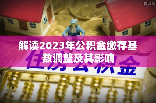 南宫解读2023年公积金缴存基数调整及其影响