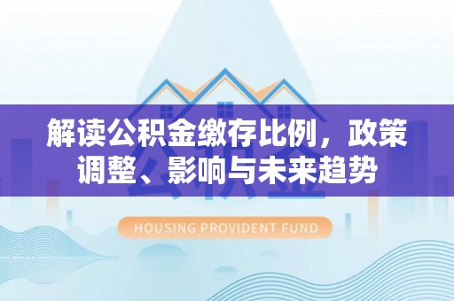 南宫解读公积金缴存比例，政策调整、影响与未来趋势