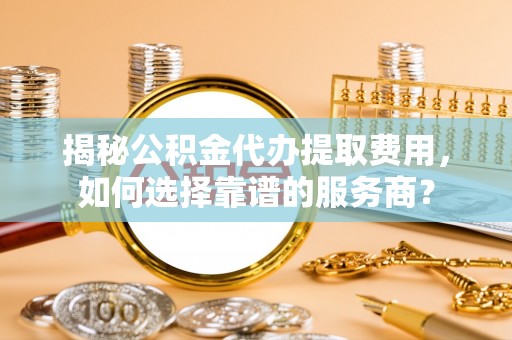 南宫揭秘公积金代办提取费用，如何选择靠谱的服务商？