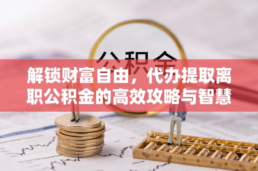 南宫解锁财富自由，代办提取离职公积金的高效攻略与智慧选择