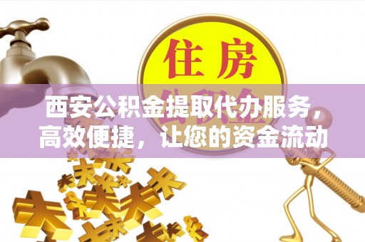 南宫西安公积金提取代办服务，高效便捷，让您的资金流动更灵活