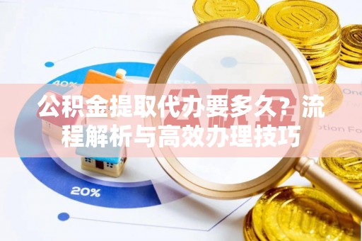 南宫公积金提取代办要多久？流程解析与高效办理技巧