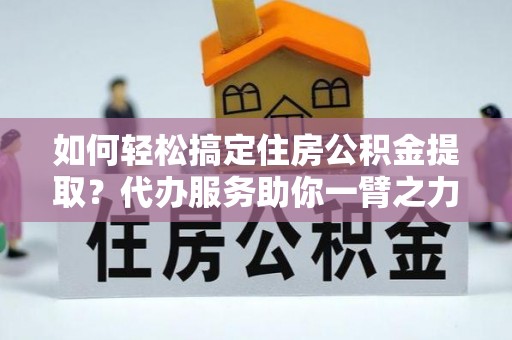 南宫如何轻松搞定住房公积金提取？代办服务助你一臂之力