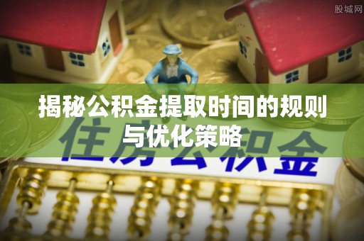 南宫揭秘公积金提取时间的规则与优化策略