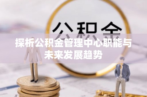 南宫探析公积金管理中心职能与未来发展趋势