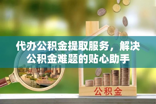 南宫代办公积金提取服务，解决公积金难题的贴心助手