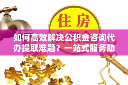 南宫如何高效解决公积金咨询代办提取难题？一站式服务助您轻松搞定