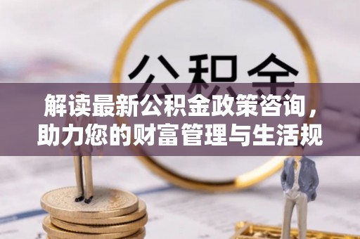 南宫解读最新公积金政策咨询，助力您的财富管理与生活规划