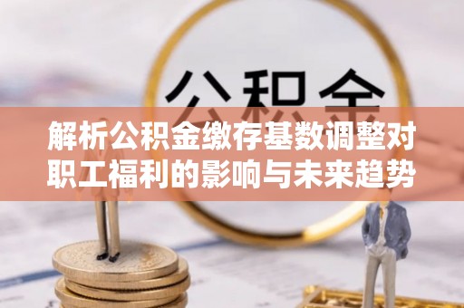 南宫解析公积金缴存基数调整对职工福利的影响与未来趋势