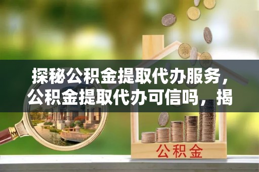 南宫探秘公积金提取代办服务，公积金提取代办可信吗，揭秘真相与选择指南