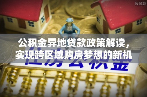 南宫公积金异地贷款政策解读，实现跨区域购房梦想的新机遇