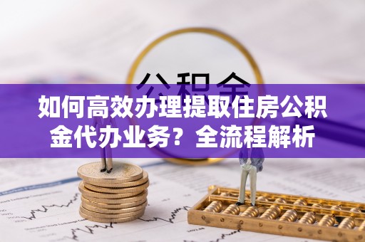 南宫如何高效办理提取住房公积金代办业务？全流程解析