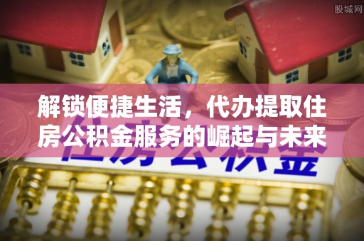 南宫解锁便捷生活，代办提取住房公积金服务的崛起与未来