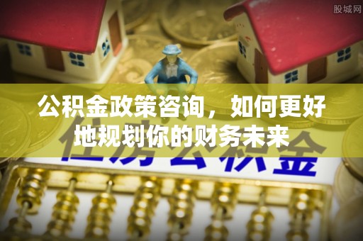 南宫公积金政策咨询，如何更好地规划你的财务未来