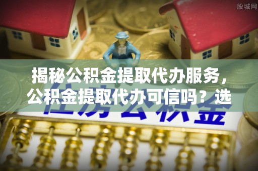 南宫揭秘公积金提取代办服务，公积金提取代办可信吗？选择前你需要知道的真相
