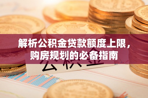 南宫解析公积金贷款额度上限，购房规划的必备指南