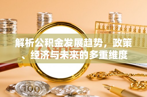 南宫解析公积金发展趋势，政策、经济与未来的多重维度