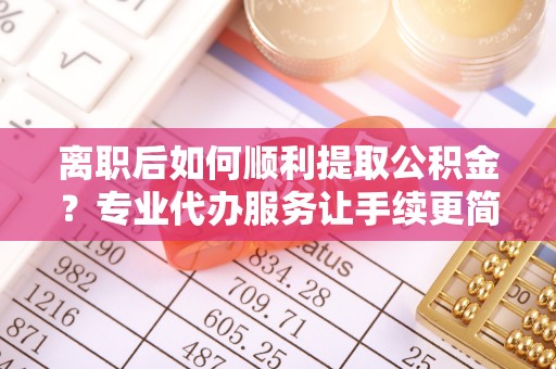 南宫离职后如何顺利提取公积金？专业代办服务让手续更简单