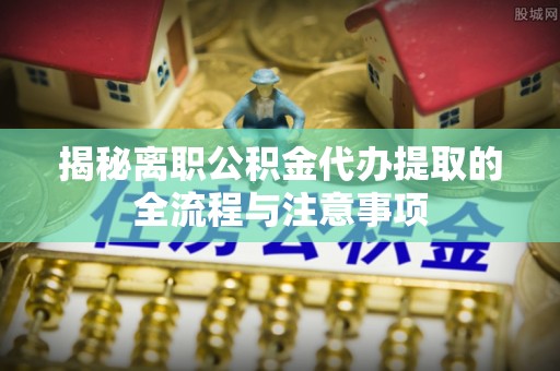 南宫揭秘离职公积金代办提取的全流程与注意事项