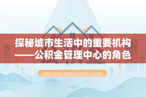 南宫探秘城市生活中的重要机构——公积金管理中心的角色与意义