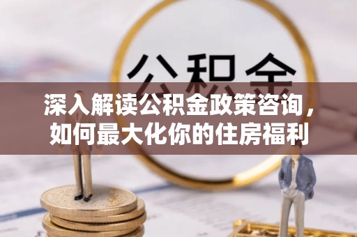 南宫深入解读公积金政策咨询，如何最大化你的住房福利