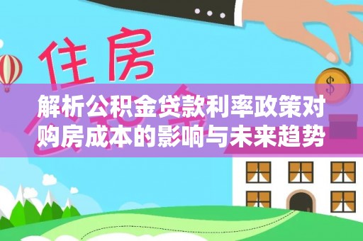 南宫解析公积金贷款利率政策对购房成本的影响与未来趋势