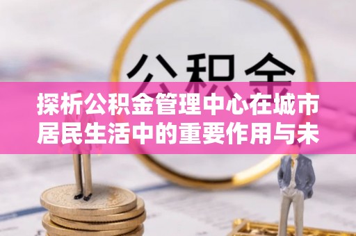 南宫探析公积金管理中心在城市居民生活中的重要作用与未来发展趋势
