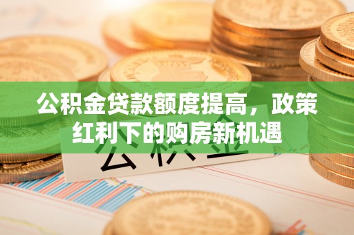 南宫公积金贷款额度提高，政策红利下的购房新机遇