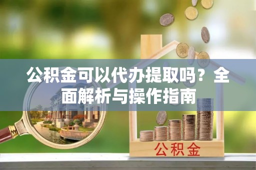南宫公积金可以代办提取吗？全面解析与操作指南